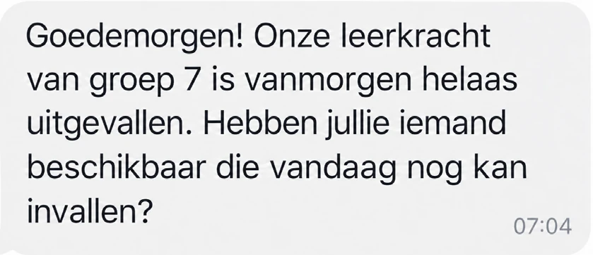 Schooldirecteur, 07:04: Goedemorgen! Onze leerkracht van groep 7 is vanmorgen helaas uitgevallen. Hebben jullie iemand beschikbaar die vandaag nog kan invallen?